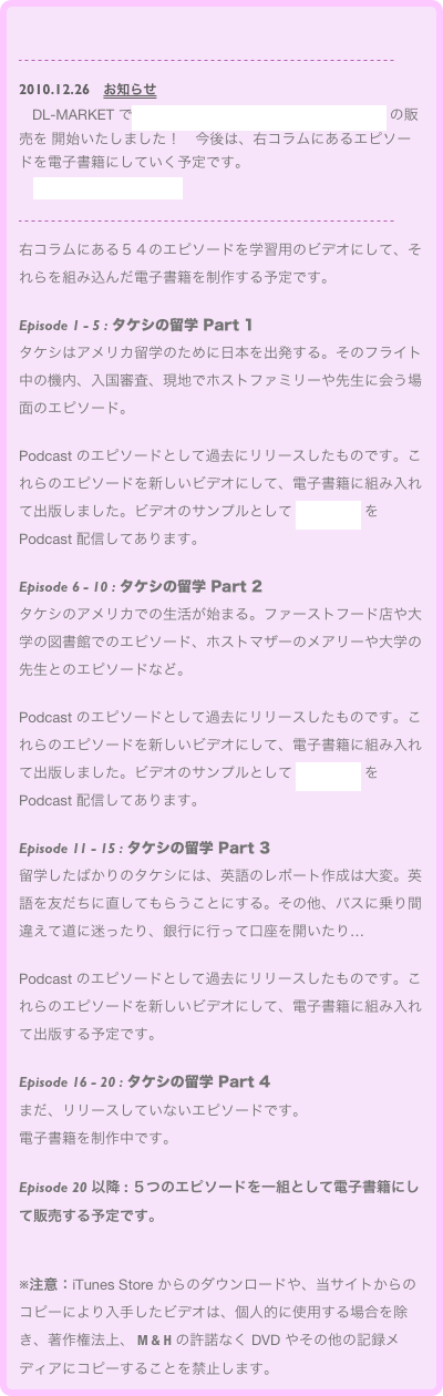 

￼
2010.12.26　お知らせ　
　DL-MARKET で「タケシの留学」Part 1: Episode 1 - 5 の販売を 開始いたしました！　今後は、右コラムにあるエピソードを電子書籍にしていく予定です。
　→ 電子書籍への取組み

￼
右コラムにある５４のエピソードを学習用のビデオにして、それらを組み込んだ電子書籍を制作する予定です。

Episode 1 - 5 : タケシの留学 Part 1 
タケシはアメリカ留学のために日本を出発する。そのフライト中の機内、入国審査、現地でホストファミリーや先生に会う場面のエピソード。

Podcast のエピソードとして過去にリリースしたものです。これらのエピソードを新しいビデオにして、電子書籍に組み入れて出版しました。ビデオのサンプルとして Episode 1 を Podcast 配信してあります。

Episode 6 - 10 : タケシの留学 Part 2
タケシのアメリカでの生活が始まる。ファーストフード店や大学の図書館でのエピソード、ホストマザーのメアリーや大学の先生とのエピソードなど。

Podcast のエピソードとして過去にリリースしたものです。これらのエピソードを新しいビデオにして、電子書籍に組み入れて出版しました。ビデオのサンプルとして Episode 6 を Podcast 配信してあります。

Episode 11 - 15 : タケシの留学 Part 3 
留学したばかりのタケシには、英語のレポート作成は大変。英語を友だちに直してもらうことにする。その他、バスに乗り間違えて道に迷ったり、銀行に行って口座を開いたり…

Podcast のエピソードとして過去にリリースしたものです。これらのエピソードを新しいビデオにして、電子書籍に組み入れて出版する予定です。

Episode 16 - 20 : タケシの留学 Part 4
まだ、リリースしていないエピソードです。
電子書籍を制作中です。

Episode 20 以降 : ５つのエピソードを一組として電子書籍にして販売する予定です。


※注意：iTunes Store からのダウンロードや、当サイトからのコピーにより入手したビデオは、個人的に使用する場合を除き、著作権法上、 M & H の許諾なく DVD やその他の記録メディアにコピーすることを禁止します。