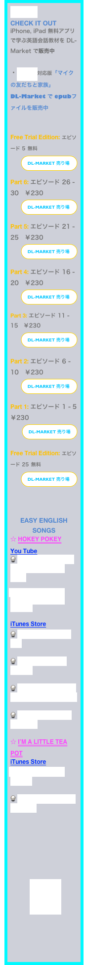 お知らせ
CHECK IT OUT
iPhone, iPad 無料アプリで学ぶ英語会話教材を DL-Market で販売中

・iBooks対応版「マイクの友だちと家族」
DL-Market で epubファイルを販売中


Free Trial Edition: エピソード 5 無料
￼

Part 6: エピソード 26 - 30　￥230
￼

Part 5: エピソード 21 - 25　￥230
￼

Part 4: エピソード 16 - 20　￥230
￼

Part 3: エピソード 11 - 15　￥230
￼
Part 2: エピソード 6 - 10　￥230
￼
Part 1: エピソード 1 - 5　￥230
￼

Free Trial Edition: エピソード 25 無料
￼
￼

￼

EASY English songs
☆ Hokey Pokey
You Tube
 “The Hokey Pokey” Ray Anthony & His Orch.

 Kids Dance the Hokey Pokey with Ms. Dre

iTunes Store
 Ultimate Party Mix

 Hokey Pokey - single

 Wiggles N’ TUnes wigglin collection

 Happy birthday BriAnna
 
☆ I’m a little tea pot
iTunes Store
 my very first Album

 CLASSIC NURSERY RHYMES







　　　￼




