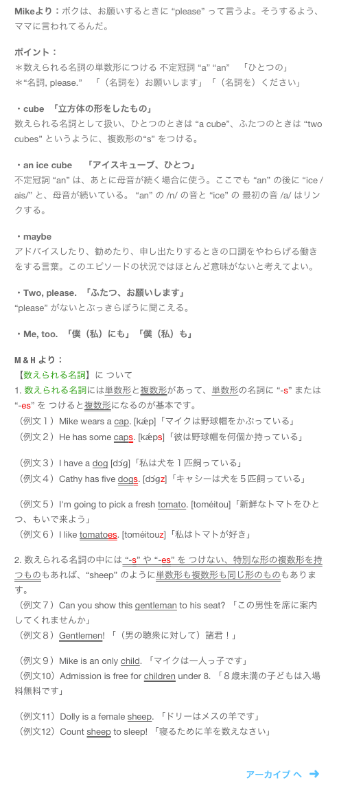 Mikeより：ボクは、お願いするときに “please” って言うよ。そうするよう、ママに言われてるんだ。

ポイント：
＊数えられる名詞の単数形につける 不定冠詞 “a” “an”　「ひとつの」
＊“名詞, please.”　「（名詞を）お願いします」「（名詞を）ください」

・cube  「立方体の形をしたもの」
数えられる名詞として扱い、ひとつのときは “a cube”、ふたつのときは “two cubes” というように、複数形の“s” をつける。

・an ice cube 　「アイスキューブ、ひとつ」
不定冠詞 “an” は、あとに母音が続く場合に使う。ここでも “an” の後に “ice /ais/” と、母音が続いている。 “an” の /n/ の音と “ice” の 最初の音 /a/ はリンクする。

・maybe  
アドバイスしたり、勧めたり、申し出たりするときの口調をやわらげる働きをする言葉。このエピソードの状況ではほとんど意味がないと考えてよい。

・Two, please.  「ふたつ、お願いします」 
“please” がないとぶっきらぼうに聞こえる。

・Me, too.  「僕（私）にも」「僕（私）も」

M & H より：
【数えられる名詞】に ついて
1. 数えられる名詞には単数形と複数形があって、単数形の名詞に “-s” または “-es” を つけると複数形になるのが基本です。
（例文１）Mike wears a cap. [kǽp]「マイクは野球帽をかぶっている」
（例文２）He has some caps. [kǽps]「彼は野球帽を何個か持っている」

（例文３）I have a dog [dɔ́ɡ]「私は犬を１匹飼っている」
（例文４）Cathy has five dogs. [dɔ́ɡz]「キャシーは犬を５匹飼っている」

（例文５）I'm going to pick a fresh tomato. [toméitou]「新鮮なトマトをひとつ、もいで来よう」
（例文６）I like tomatoes. [toméitouz]「私はトマトが好き」

2. 数えられる名詞の中には “-s” や “-es” を つけない、特別な形の複数形を持つものもあれば、“sheep” のように単数形も複数形も同じ形のものもあります。
（例文７）Can you show this gentleman to his seat? 「この男性を席に案内してくれませんか」
（例文８）Gentlemen! 「（男の聴衆に対して）諸君！」

（例文９）Mike is an only child. 「マイクは一人っ子です」
（例文10）Admission is free for children under 8. 「８歳未満の子どもは入場料無料です」

（例文11）Dolly is a female sheep. 「ドリーはメスの羊です」
（例文12）Count sheep to sleep! 「寝るために羊を数えなさい」


￼