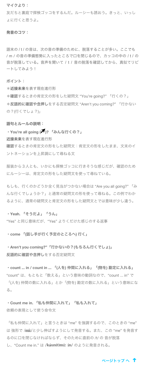 マイクより：
友だちと裏庭で探検ゴッコをするんだ。ルーシーも誘おう。きっと、いっしょに行くと思うよ。
発音のコツ： ￼
語末の / t / の音は、次の音の準備のために、脱落することが多い。ここでも 
/ m / の音の準備態勢に入ったところで口を閉じるので、カッコの中の / t / の音が脱落している。音声を聞いて / t / 音の脱落を確認してから、真似てリピートしてみよう！
ポイント：＊近接未来を表す現在進行形
＊確認するときの肯定文の形をした疑問文 “You’re going?” 「行くの？」＊反語的に確認や念押しをする否定疑問文 “Aren't you coming?” 「行かないの？(行くでしょ？)」語句とルールの説明：・You’re all going (￼)? 「みんな行くの？」
近接未来を表す現在進行形確認するときの肯定文の形をした疑問文：肯定文の形をしたまま、文末のイントネーションを上昇調にして尋ねる文服装から３人とも、いかにも探検ゴッコに行きそうな感じだが、確認のためにルーシーは、肯定文の形をした疑問文を使って尋ねている。もしも、行くのかどうか全く見当がつかない場合は “Are you all going?” 「みんな行くでしょうか？」と通常の疑問文の形を使って尋ねる。この例でわかるように、通常の疑問文と肯定文の形をした疑問文とでは意味が少し違う。・Yeah. 「そうだよ」「うん」“Yes” と同じ意味だが、“Yes” よりくだけた感じのする返事・come 「(話し手が行く予定のところへ) 行く」・Aren't you coming?”「行かないの？(もちろん行くでしょ)」反語的に確認や念押しをする否定疑問文・count ... in / count in ... 「(人を) 仲間に入れる」「(物を) 勘定に入れる」“count” は、もともと「数える」という意味の動詞なので、“count ... in” で「(人を) 仲間の数に入れる」とか「(物を) 勘定の数に入れる」という意味になる。・Count me in. 「私も仲間に入れて」「私も入れて」依頼の表現として使う命令文「私も仲間に入れて」と言うときは “me” を強調するので、このときの “me” は 強形で ￼と少し伸ばすようにして発音する。また、この “me” を発音するのに口を閉じなければならず、そのために直前の /t/ の 音が脱落し、“Count me in.” は ￼ のように発音される。￼