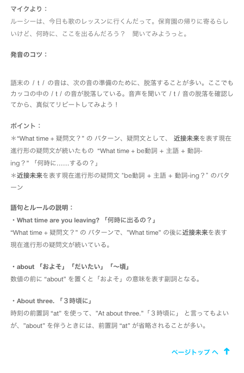 マイクより：
ルーシーは、今日も歌のレッスンに行くんだって。保育園の帰りに寄るらしいけど、何時に、ここを出るんだろう？　聞いてみようっと。
発音のコツ： ￼
語末の / t / の音は、次の音の準備のために、脱落することが多い。ここでも カッコの中の / t / の音が脱落している。音声を聞いて / t / 音の脱落を確認してから、真似てリピートしてみよう！
ポイント：
＊“What time + 疑問文？” の パターン、疑問文として、 近接未来を表す現在進行形の疑問文が続いたもの  “What time + be動詞 + 主語 + 動詞-ing？” 「何時に……するの？」
＊近接未来を表す現在進行形の疑問文 “be動詞 + 主語 + 動詞-ing？” のパターン
語句とルールの説明：・What time are you leaving? 「何時に出るの？」“What time + 疑問文？” の パターンで、”What time” の後に近接未来を表す現在進行形の疑問文が続いている。

・about 「およそ」「だいたい」「〜頃」
数値の前に “about” を置くと「およそ」の意味を表す副詞となる。

・About three. 「３時頃に」
時刻の前置詞 “at” を使って、”At about three.”「３時頃に」 と言ってもよいが、”about” を伴うときには、前置詞 “at” が省略されることが多い。

￼
