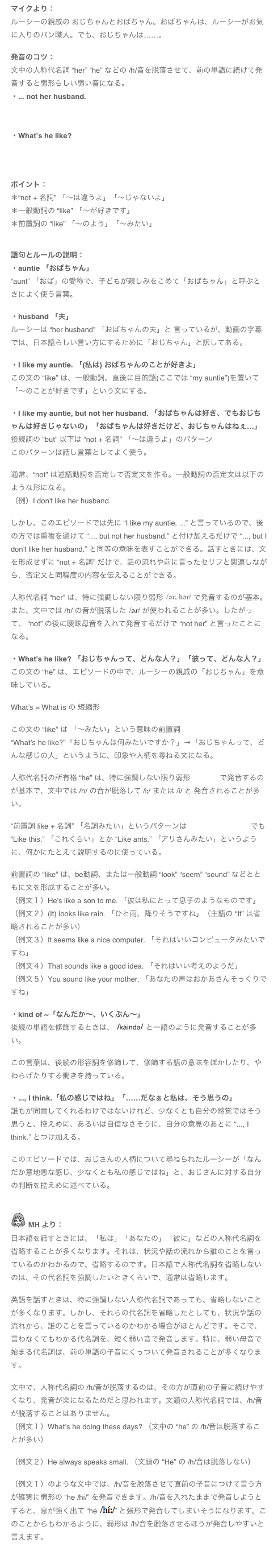 マイクより：
ルーシーの親戚の おじちゃんとおばちゃん。おばちゃんは、ルーシーがお気に入りのパン職人。でも、おじちゃんは……。

発音のコツ：
文中の人称代名詞 “her” “he” などの /h/音を脱落させて、前の単語に続けて発音すると弱形らしい弱い音になる。
・... not her husband. 
￼

・What’s he like?
￼


ポイント：
＊“not + 名詞” 「～は違うよ」「～じゃないよ」
＊一般動詞の “like” 「～が好きです」
＊前置詞の “like” 「～のよう」「～みたい」


語句とルールの説明：
・auntie 「おばちゃん」
“aunt” 「おば」の愛称で、子どもが親しみをこめて「おばちゃん」と呼ぶときによく使う言葉。

・husband 「夫」
ルーシーは “her husband” 「おばちゃんの夫」と 言っているが、動画の字幕では、日本語らしい言い方にするために「おじちゃん」と訳してある。

・I like my auntie. 「(私は) おばちゃんのことが好きよ」
この文の “like” は、一般動詞。直後に目的語(ここでは “my auntie”)を置いて「～のことが好きです」という文にする。

・I like my auntie, but not her husband. 「おばちゃんは好き、でもおじちゃんは好きじゃないの」「おばちゃんは好きだけど、おじちゃんはねぇ…」
接続詞の “but” 以下は “not + 名詞” 「～は違うよ」のパターン
このパターンは話し言葉としてよく使う。

通常、“not” は述語動詞を否定して否定文を作る。一般動詞の否定文は以下のような形になる。
（例）I don't like her husband. 

しかし、このエピソードでは先に “I like my auntie, ...” と言っているので、後の方では重複を避けて “..., but not her husband.” と付け加えるだけで “..., but I don't like her husband.” と同等の意味を表すことができる。話すときには、文を形成せずに “not + 名詞” だけで、話の流れや前に言ったセリフと関連しながら、否定文と同程度の内容を伝えることができる。

人称代名詞 “her” は、特に強調しない限り弱形 ￼ で発音するのが基本。また、文中では /h/ の音が脱落した ￼ が使われることが多い。したがって、 “not” の後に曖昧母音を入れて発音するだけで “not her” と言ったことになる。

・What's he like? 「おじちゃんって、どんな人？」「彼って、どんな人？」
この文の “he” は、エピソードの中で、ルーシーの親戚の「おじちゃん」を意味している。

What’s = What is の 短縮形

この文の “like” は 「～みたい」という意味の前置詞
“What’s he like?”「おじちゃんは何みたいですか？」→「おじちゃんって、どんな感じの人」というように、印象や人柄を尋ねる文になる。

人称代名詞の所有格 “he” は、特に強調しない限り弱形 ￼ で発音するのが基本で、文中では /h/ の音が脱落して /iː/ または /i/ と 発音されることが多い。

“前置詞 like + 名詞” 「名詞みたい」というパターンは Mike’s Podcast 36 でも “Like this.” 「これくらい」とか “Like ants.” 「アリさんみたい」というように、何かにたとえて説明するのに使っている。

前置詞の “like” は、be動詞、または一般動詞 “look” “seem” “sound” などとともに文を形成することが多い。
（例文１）He's like a son to me. 「彼は私にとって息子のようなものです」
（例文２）(It) looks like rain. 「ひと雨、降りそうですね」（主語の “It” は省略されることが多い）
（例文３）It seems like a nice computer. 「それはいいコンピュータみたいですね」
（例文４）That sounds like a good idea. 「それはいい考えのようだ」
（例文５）You sound like your mother. 「あなたの声はおかあさんそっくりですね」

・kind of ~「なんだか～、いくぶん～」
後続の単語を修飾するときは、 ￼ と一語のように発音することが多い。

この言葉は、後続の形容詞を修飾して、修飾する語の意味をぼかしたり、やわらげたりする働きを持っている。

・..., I think.「私の感じではね」「……だなぁと私は、そう思うの」
誰もが同意してくれるわけではないけれど、少なくとも自分の感覚ではそう思うと、控えめに、あるいは自信なさそうに、自分の意見のあとに “..., I think.” とつけ加える。

このエピソードでは、おじさんの人柄について尋ねられたルーシーが「なんだか意地悪な感じ、少なくとも私の感じではね」と、おじさんに対する自分の判断を控えめに述べている。


￼ MH より：
日本語を話すときには、「私は」「あなたの」「彼に」などの人称代名詞を省略することが多くなります。それは、状況や話の流れから誰のことを言っているのかわかるので、省略するのです。日本語で人称代名詞を省略しないのは、その代名詞を強調したいときくらいで、通常は省略します。

英語を話すときは、特に強調しない人称代名詞であっても、省略しないことが多くなります。しかし、それらの代名詞を省略したとしても、状況や話の流れから、誰のことを言っているのかわかる場合がほとんどです。そこで、言わなくてもわかる代名詞を、短く弱い音で発音します。特に、弱い母音で始まる代名詞は、前の単語の子音にくっついて発音されることが多くなります。

文中で、人称代名詞の /h/音が脱落するのは、その方が直前の子音に続けやすくなり、発音が楽になるためだと思われます。文頭の人称代名詞では、/h/音が脱落することはありません。
（例文１）What’s he doing these days? （文中の “he” の /h/音は脱落することが多い）

（例文２）He always speaks small. （文頭の “He” の /h/音は脱落しない）

（例文１）のような文中では、/h/音を脱落させて直前の子音につけて言う方が確実に弱形の “he /hi/” を発音できます。/h/音を入れたままで発音しようとすると、息が強く出て “he ￼” と強形で発音してしまいそうになります。このことからもわかるように、弱形は /h/音を脱落させるほうが発音しやすいと言えます。

