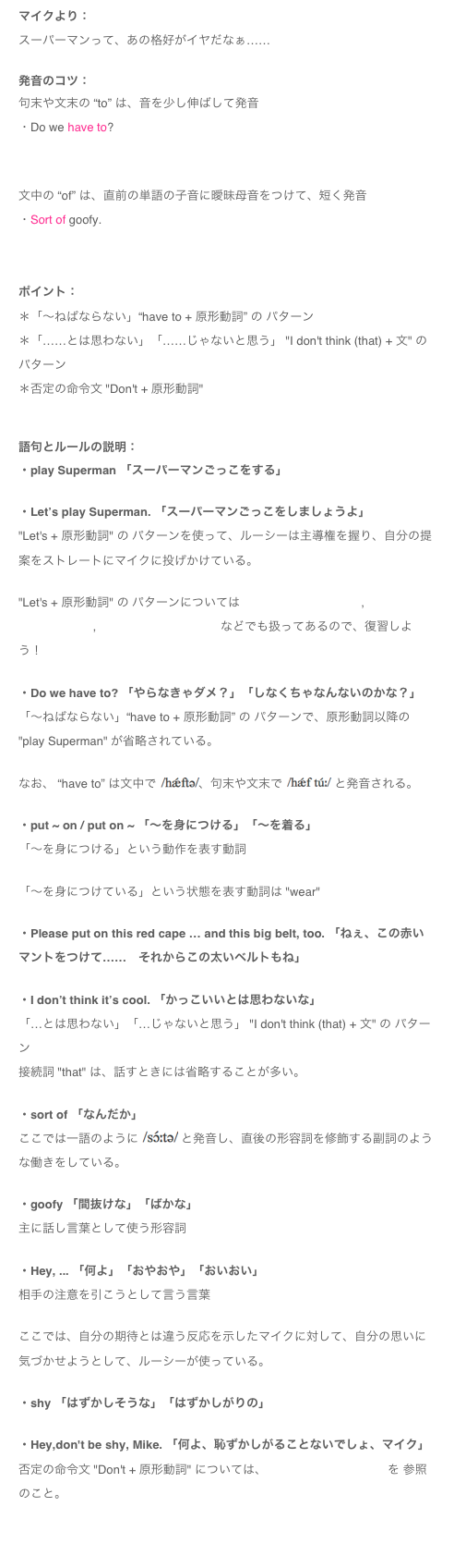 マイクより：
スーパーマンって、あの格好がイヤだなぁ……
発音のコツ：
句末や文末の “to” は、音を少し伸ばして発音
・Do we have to?
￼

文中の “of” は、直前の単語の子音に曖昧母音をつけて、短く発音
・Sort of goofy. 
￼
ポイント：＊「～ねばならない」“have to + 原形動詞” の パターン＊「……とは思わない」「……じゃないと思う」 "I don't think (that) + 文" の パターン＊否定の命令文 "Don't + 原形動詞" 
語句とルールの説明：・play Superman 「スーパーマンごっこをする」・Let’s play Superman. 「スーパーマンごっこをしましょうよ」"Let's + 原形動詞" の パターンを使って、ルーシーは主導権を握り、自分の提案をストレートにマイクに投げかけている。 "Let's + 原形動詞" の パターンについては MIKE'S PODCAST 78, MIKE'S PODCAST 28, MIKE'S PODCAST 12 などでも扱ってあるので、復習しよう！・Do we have to? 「やらなきゃダメ？」「しなくちゃなんないのかな？」「～ねばならない」“have to + 原形動詞” の パターンで、原形動詞以降の "play Superman" が省略されている。

なお、 “have to” は文中で ￼、句末や文末で ￼ と発音される。・put ~ on / put on ~ 「～を身につける」「～を着る」「〜を身につける」という動作を表す動詞
「～を身につけている」という状態を表す動詞は "wear" ・Please put on this red cape … and this big belt, too. 「ねぇ、この赤いマントをつけて……　それからこの太いベルトもね」・I don’t think it’s cool. 「かっこいいとは思わないな」「…とは思わない」「…じゃないと思う」 "I don't think (that) + 文" の パターン接続詞 "that" は、話すときには省略することが多い。・sort of 「なんだか」ここでは一語のように ￼ と発音し、直後の形容詞を修飾する副詞のような働きをしている。・goofy 「間抜けな」「ばかな」主に話し言葉として使う形容詞・Hey, ... 「何よ」「おやおや」「おいおい」相手の注意を引こうとして言う言葉
ここでは、自分の期待とは違う反応を示したマイクに対して、自分の思いに気づかせようとして、ルーシーが使っている。・shy 「はずかしそうな」「はずかしがりの」・Hey,don't be shy, Mike. 「何よ、恥ずかしがることないでしょ、マイク」否定の命令文 "Don't + 原形動詞" については、MIKE'S PODCAST 27 を 参照のこと。