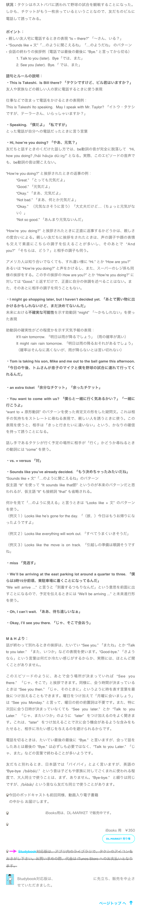 状況：タケシはホストパパに誘われて野球の試合を観戦することになった。しかも、チケットがもう一枚余っているということなので、友だちのビルに電話して誘ってみる。

ポイント：
親しい友人宅に電話するときの表現 “Is ~ there?” 「〜さん、いる？」
“Sounds like + 文”「…のように聞こえるね」「…のようだね」 のパターン
会話の終わりの挨拶例（電話では最後の最後に “Bye.” と言ってから切る）
 Talk to you (later).  Bye「では、また」 
 See you (later).  Bye.「 では、また」

語句とルールの説明：
・This is Takeshi.  Is Bill there? 「タケシですけど、ビル君はいますか？」
友人や家族などの親しい人の家に電話するときに使う表現

仕事などで改まって電話をかけるときの表現例：
This is Takeshi Ito speaking.  May I speak with Mr. Taylor? 「イトウ・タケシですが、テーラーさん、いらっしゃいますか？」

・Speaking. 「僕だよ」「私ですが」　
とった電話が自分への電話だったときに言う言葉

・Hi, how’re you doing? 「やあ、元気？」
友だちと話すときのくだけた話し方では、be動詞の音が完全に脱落して “Hi, how you doing? /hái háujə dú:iŋ/” となる。実際、このエピソードの音声でも、be動詞の音は聞こえない。

“How’re you doing?” と挨拶されたときの返事の例：
“Great.” 「とっても元気だよ」
“Good.” 「元気だよ」
“Okay.” 「まあ、元気だよ」
“Not bad.” 「まあ、何とか元気だよ」
“Okay.” （元気なさそうに言う）「大丈夫だけど…（ちょっと元気がない）」
“Not so good.” 「あんまり元気ないんだ」

“How’re you doing?” と挨拶されたときに正直に返事するかどうかは、親しさの度合いによる。親しい友だちに挨拶をされたときは、声の調子や顔の表情も交えて素直にこちらの調子を伝えることが多いし、そのあとで “And you?” 「そちらは、どう？」と相手の調子も伺う。

アメリカ人は知り合いでなくても、すれ違い様に “Hi.” とか “How are you?” あるいは “How’re you doing?” と声をかけるし、また、スーパーのレジ係も同様の挨拶をする。この手の挨拶の How are you?” とか “How’re you doing?” に対しては “Good.” と返すだけで、正直に自分の体調を述べることはない。また、そのあとに相手の調子を伺うこともない。

・I might go shopping later, but I haven’t decided yet. 「あとで買い物に出かけるかもしれないけど、まだ決めてないんだ」
未来における不確実な可能性を示す助動詞 “might” 「〜かもしれない」を使った表現

助動詞の確実性がどの程度かを示す天気予報の表現：
It’ll rain tomorrow. 「明日は雨が降るでしょう」（雨の確率が高い）
It might rain rain tomorrow. 「明日は雨の降るおそれがあるでしょう」（確率はそんなに高くないが、雨が降らないとは言い切れない）

・Tom is taking his son, Mike and me out to the ball game this afternoon. 「今日の午後、トムさんが息子のマイクと僕を野球の試合に連れて行ってくれるんだ」
　
・an extra ticket 「余分なチケット」「余ったチケット」

・You want to come with us? 「僕らと一緒に行く気あるかい？」「一緒に行こうよ」
“want to + 原形動詞” のパターンを使った肯定文の形をした疑問文。これは相手の気持ちをストレートに尋ねる表現で、親しい人を誘うときに使う。この表現を使うと、相手は「きっと行きたいに違いない」という、かなりの確信を持って誘うことになる。

話し手であるタケシが行く予定の場所に相手が「行く」かどうか尋ねるときの動詞には “come” を使う。

・vs. = versus 「対」

・Sounds like you’ve already decided. 「もう決めちゃったみたいだね」
“Sounds like + 文”「…のように聞こえるね」のパターン 仮主語 “It” を使って “It sounds like that節” というのが本来のパターンだと思われるが、仮主語 “It” も接続詞 “that” も省略される。

何かを見て「…のように見える」と言うときは “Looks like + 文” のパターンを使う。
（例文１）Looks like he’s gone for the day. 「（彼、）今日はもうお帰りになったようですよ」

（例文２）Looks like everything will work out. 「すべてうまくいきそうだ」

（例文３）Looks like the move is on track. 「引越しの準備は順調そうですね」

・miss 「見逃す」

・We’ll be arriving at the east parking lot around a quarter to three. 「僕らは3時15分前頃、東駐車場に着くことになってるんだ」
“We will arrive ...” と言うと「到着するつもりなんだ」という意思を前面に出すことになるので、予定を伝えるときには “We’ll be arriving ...” と未来進行形を使う。

・Oh, I can’t wait. 「ああ、待ち遠しいなぁ」

・Okay, I’ll see you there. 「じゃ、そこで会おう」


M & H より：
話が終わって別れるときの挨拶は、たいてい “See you.” 「またね」とか “Talk to you later.”  「また、いつか」などの表現を使います。“Good-bye.” 「さようなら」という言葉は何だか冷たい感じがするからか、実際には、ほとんど聞くことがありません。

このエピソードのように、あとで会う場所が決まっていれば “See you there.” 「じゃ、そこで」と挨拶できます。同様に、会う時間が決まっているときは “See you then.” 「じゃ、そのときに」というように時を表す言葉を最後につけ加えることもできます。曜日をつけ加えて「月曜に会いましょう」は “See you Monday.” と言って、曜日の前の前置詞は不要です。また、特に次回に会う日時が決まっていなくても “See you later.” とか “Talk to you Later.” 「じゃ、またいつか」のように “later” をつけ加えるのをよく聞きます。これは、“later” をつけ加えることで次に会う機会があるような含みをもたせると、相手に冷たい感じを与えるのを避けられるからです。

電話を切るときは、たいてい最後の最後に “Bye.” と言いますが、会って話をしたあとは最後の “Bye.” は必ずしも必要ではなく、“Talk to you Later.” 「じゃ、また」などの言葉で終わることが多いようです。

友だちと別れるとき、日本語では「バイバイ」とよく言いますが、英語の “Bye-bye /báibái/.” という音は子どもや家族に対してごくまれに使われる程度で、大人同士で使うことは、まず、ありません。“Bye-bye.” と綴りは同じですが、/bʌ́bái/ という音なら友だち同士で使うことがあります。  
今回のポッドキャストも前回同様、動画入り電子書籍「タケシの留学」Part 5 の中から お届けします。

 タケシの留学」Part 5 iBooks用は、DL-MARKET で販売中です。

 タケシの留学　Part 5: Episode 21 - 25 
iBooks 用　￥350 
￼

 ￼ Studybook対応版は、アプリ内のライブラリで、タケシのアイコンをおさがし下さい。お買い求めの際、代金は iTunes Store へのお支払いとなります。
￼
Studybook対応版は、アプリのサービス終了に先立ち、販売を中止させていただきました。

￼