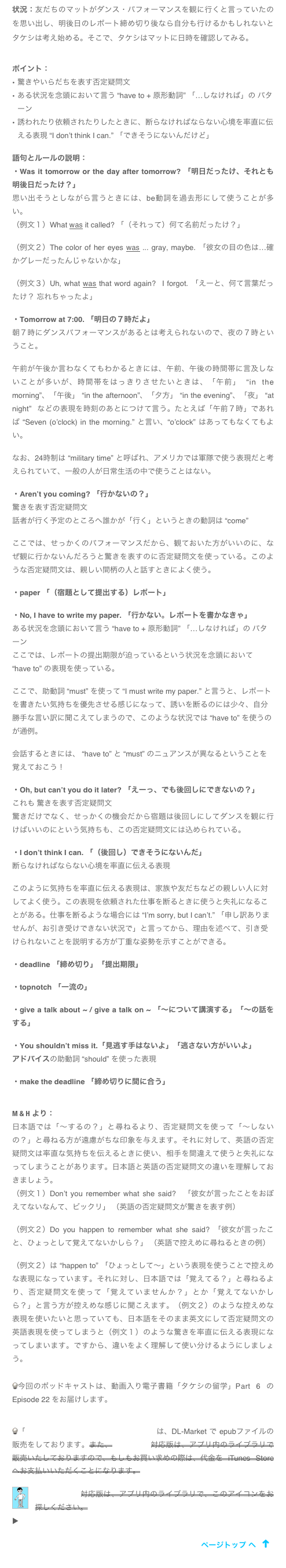 状況：友だちのマットがダンス・パフォーマンスを観に行くと言っていたのを思い出し、明後日のレポート締め切り後なら自分も行けるかもしれないとタケシは考え始める。そこで、タケシはマットに日時を確認してみる。

ポイント：
驚きやいらだちを表す否定疑問文
ある状況を念頭において言う “have to + 原形動詞” 「…しなければ」の パターン
誘われたり依頼されたりしたときに、断らなければならない心境を率直に伝える表現 “I don’t think I can.” 「できそうにないんだけど」

語句とルールの説明：
・Was it tomorrow or the day after tomorrow? 「明日だったけ、それとも明後日だったけ？」　
思い出そうとしながら言うときには、be動詞を過去形にして使うことが多い。
（例文１）What was it called? 「（それって）何て名前だったけ？」

（例文２）The color of her eyes was ... gray, maybe. 「彼女の目の色は…確かグレーだったんじゃないかな」

（例文３）Uh, what was that word again?  I forgot. 「えーと、何て言葉だったけ？ 忘れちゃったよ」

・Tomorrow at 7:00. 「明日の７時だよ」
朝７時にダンスパフォーマンスがあるとは考えられないので、夜の７時ということ。

午前が午後か言わなくてもわかるときには、午前、午後の時間帯に言及しないことが多いが、時間帯をはっきりさせたいときは、「午前」 “in the morning”、「午後」 “in the afternoon”、「夕方」 “in the evening”、「夜」 “at night” などの表現を時刻のあとにつけて言う。たとえば「午前７時」であれば “Seven (o’clock) in the morning.” と言い、“o’clock” はあってもなくてもよい。

なお、24時制は “military time” と呼ばれ、アメリカでは軍隊で使う表現だと考えられていて、一般の人が日常生活の中で使うことはない。

・Aren’t you coming? 「行かないの？」　
驚きを表す否定疑問文
話者が行く予定のところへ誰かが「行く」というときの動詞は “come”

ここでは、せっかくのパフォーマンスだから、観ておいた方がいいのに、なぜ観に行かないんだろうと驚きを表すのに否定疑問文を使っている。このような否定疑問文は、親しい間柄の人と話すときによく使う。

・paper 「（宿題として提出する）レポート」

・No, I have to write my paper. 「行かない。レポートを書かなきゃ」
ある状況を念頭において言う “have to + 原形動詞” 「…しなければ」の パターン
ここでは、レポートの提出期限が迫っているという状況を念頭において “have to” の表現を使っている。

ここで、助動詞 “must” を使って “I must write my paper.” と言うと、レポートを書きたい気持ちを優先させる感じになって、誘いを断るのには少々、自分勝手な言い訳に聞こえてしまうので、このような状況では “have to” を使うのが通例。

会話するときには、 “have to” と “must” のニュアンスが異なるということを覚えておこう！

・Oh, but can’t you do it later? 「えーっ、でも後回しにできないの？」
これも 驚きを表す否定疑問文
驚きだけでなく、せっかくの機会だから宿題は後回しにしてダンスを観に行けばいいのにという気持ちも、この否定疑問文には込められている。

・I don’t think I can. 「（後回し）できそうにないんだ」
断らなければならない心境を率直に伝える表現

このように気持ちを率直に伝える表現は、家族や友だちなどの親しい人に対してよく使う。この表現を依頼された仕事を断るときに使うと失礼になることがある。仕事を断るような場合には “I’m sorry, but I can’t.” 「申し訳ありませんが、お引き受けできない状況で」と言ってから、理由を述べて、引き受けられないことを説明する方が丁重な姿勢を示すことができる。

・deadline 「締め切り」「提出期限」

・topnotch 「一流の」

・give a talk about ~ / give a talk on ~ 「〜について講演する」「〜の話をする」

・You shouldn’t miss it.「見逃す手はないよ」「逃さない方がいいよ」
アドバイスの助動詞 “should” を使った表現

・make the deadline 「締め切りに間に合う」


M & H より： 
日本語では「〜するの？」と尋ねるより、否定疑問文を使って「〜しないの？」と尋ねる方が遠慮がちな印象を与えます。それに対して、英語の否定疑問文は率直な気持ちを伝えるときに使い、相手を間違えて使うと失礼になってしまうことがあります。日本語と英語の否定疑問文の違いを理解しておきましょう。
（例文１）Don’t you remember what she said?　「彼女が言ったことをおぼえてないなんて、ビックリ」 （英語の否定疑問文が驚きを表す例）

（例文２）Do you happen to remember what she said? 「彼女が言ったこと、ひょっとして覚えてないかしら？」 （英語で控えめに尋ねるときの例）

（例文２）は “happen to” 「ひょっとして〜」という表現を使うことで控えめな表現になっています。それに対し、日本語では「覚えてる？」と尋ねるより、否定疑問文を使って「覚えていませんか？」とか「覚えてないかしら？」と言う方が控えめな感じに聞こえます。（例文２）のような控えめな表現を使いたいと思っていても、日本語をそのまま英文にして否定疑問文の英語表現を使ってしまうと（例文１）のような驚きを率直に伝える表現になってしまいます。ですから、違いをよく理解して使い分けるようにしましょう。

今回のポッドキャストは、動画入り電子書籍「タケシの留学」Part 6 の Episode 22 をお届けします。


「「タケシの留学」 Part 6 iBooks対応版は、DL-Market で epubファイルの販売をしております。また、Studybook対応版は、アプリ内のライブラリで販売いたしておりますので、もしもお買い求めの際は、代金を iTunes Store へお支払いいただくことになります。
￼
Studybook対応版は、アプリ内のライブラリで、このアイコンをお探しください。
▶ アプリ Studybook サービス終了の お知らせ
￼