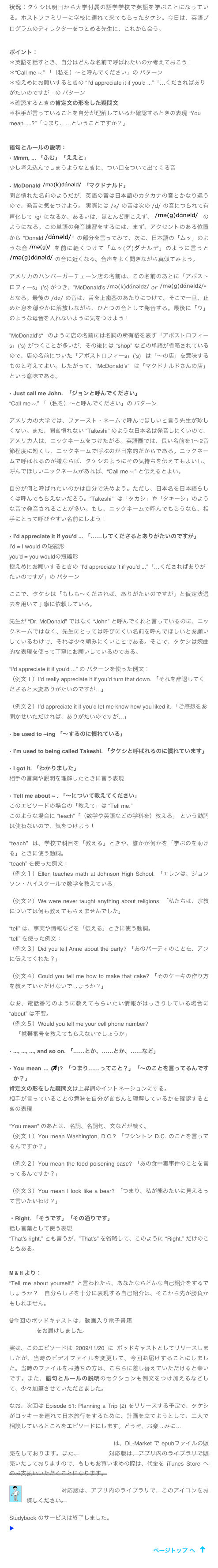 状況：タケシは明日から大学付属の語学学校で英語を学ぶことになっている。ホストファミリーに学校に連れて来てもらったタケシ。今日は、英語プログラムのディレクターをつとめる先生に、これから会う。

ポイント：
＊英語を話すとき、自分はどんな名前で呼ばれたいのか考えておこう！
＊“Call me ~.” 「（私を）〜と呼んでください」の パターン
＊控えめにお願いするときの “I'd appreciate it if you'd ...”「…くださればありがたいのですが」の パターン
＊確認するときの肯定文の形をした疑問文
＊相手が言っていることを自分が理解しているか確認するときの表現 “You mean ....?”「つまり、…ということですか？」


語句とルールの説明：
Mmm, ... 「ふむ」「ええと」
少し考え込んでしまうようなときに、つい口をついて出てくる音

McDonald ￼ 「マクドナルド」
聞き慣れた名前のようだが、英語の音は日本語のカタカナの音とかなり違うので、発音に気をつけよう。 実際には /k/ の音は次の /d/ の音につられて有声化して /g/ になるか、あるいは、ほとんど聞こえず、 ￼ のようになる。この単語の発音練習をするには、まず、アクセントのある位置から “Donald ￼” の部分を言ってみて、次に、日本語の「ムッ」のような音 ￼を前に軽くつけて「ムッ(グ)ダナルデ」のように言うと ￼ の音に近くなる。音声をよく聞きながら真似てみよう。

アメリカのハンバーガーチェーン店の名前は、この名前のあとに「アポストロフィーs」(’s) がつき、”McDonald’s ￼ or ￼“
となる。最後の /dz/ の音は、舌を上歯茎のあたりにつけて、そこで一旦、止めた息を穏やかに解放しながら、ひとつの音として発音する。最後に「ウ」のような母音を入れないように気をつけよう！

”McDonald’s“ のように店の名前には名詞の所有格を表す「アポストロフィーs」(’s) がつくことが多いが、その後には “shop” などの単語が省略されているので、店の名前についた「アポストロフィーs」(’s) は「〜の店」を意味するものと考えてよい。したがって、”McDonald’s“ は「マクドナルドさんの店」という意味である。

Just call me John.  「ジョンと呼んでください」
“Call me ~.” 「（私を）〜と呼んでください」の パターン

アメリカの大学では、ファースト・ネームで呼んでほしいと言う先生が珍しくない。また、聞き慣れない “Takeshi” のような日本名は発音しにくいので、アメリカ人は、ニックネームをつけたがる。英語圏では、長い名前を1〜2音節程度に短くし、ニックネームで呼ぶのが日常的だからである。ニックネームで呼ばれるのが嫌ならば、タケシのようにその気持ちを伝えてもよいし、呼んでほしいニックネームがあれば、“Call me ~.” と伝えるとよい。

自分が何と呼ばれたいのかは自分で決めよう。ただし、日本名を日本語らしくは呼んでもらえないだろう。“Takeshi” は「タカシ」や「タキーシ」のような音で発音されることが多い。もし、ニックネームで呼んでもらうなら、相手にとって呼びやすい名前にしよう！

I'd appreciate it if you'd ... 「……してくださるとありがたいのですが」
I’d = I would の短縮形
you'd = you wouldの短縮形
控えめにお願いするときの “I'd appreciate it if you'd ...”「…くださればありがたいのですが」の パターン

ここで、タケシは「もしも〜くだされば、ありがたいのですが」と仮定法過去を用いて丁寧に依頼している。

先生が “Dr. McDonald” ではなく “John” と呼んでくれと言っているのに、ニックネームではなく、先生にとっては呼びにくい名前を呼んでほしいとお願いしているわけで、それは少々頼みにくいことである。そこで、タケシは婉曲的な表現を使って丁寧にお願いしているのである。

“I'd appreciate it if you'd ...” の パターンを使った例文：
（例文１）I’d really appreciate it if you’d turn that down. 「それを辞退してくださると大変ありがたいのですが…」

（例文２）I’d appreciate it if you’d let me know how you liked it. 「ご感想をお聞かせいただければ、ありがたいのですが…」

be used to ~ing 「〜するのに慣れている」

I’m used to being called Takeshi. 「タケシと呼ばれるのに慣れています」

I got it. 「わかりました」
相手の言葉や説明を理解したときに言う表現

Tell me about ~ . 「〜について教えてください」
このエピソードの場合の「教えて」は “Tell me.” 
このような場合に “teach”「（数学や英語などの学科を）教える」 という動詞は使わないので、気をつけよう！

“teach” は、学校で科目を「教える」ときや、誰かが何かを「学ぶのを助ける」ときに使う動詞。
“teach” を使った例文：
（例文１）Ellen teaches math at Johnson High School. 「エレンは、ジョンソン・ハイスクールで数学を教えている」

（例文２）We were never taught anything about religions. 「私たちは、宗教については何も教えてもらえませんでした」

“tell” は、事実や情報などを「伝える」ときに使う動詞。
“tell” を使った例文：
（例文３）Did you tell Anne about the party? 「あのパーティのことを、アンに伝えてくれた？」

（例文４）Could you tell me how to make that cake? 「そのケーキの作り方を教えていただけないでしょうか？」

なお、電話番号のように教えてもらいたい情報がはっきりしている場合に “about” は不要。
（例文５）Would you tell me your cell phone number? 
    「携帯番号を教えてもらえないでしょうか」

..., ..., ..., and so on. 「……とか、……とか、……など」

You mean ... (￼)? 「つまり……ってこと？」「〜のことを言ってるんですか？」
肯定文の形をした疑問文は上昇調のイントネーションにする。
相手が言っていることの意味を自分がきちんと理解しているかを確認するときの表現

“You mean” のあとは、名詞、名詞句、文などが続く。
（例文１）You mean Washington, D.C.? 「ワシントン D.C. のことを言ってるんですか？」

（例文２）You mean the food poisoning case? 「あの食中毒事件のことを言ってるんですか？」

（例文３）You mean I look like a bear? 「つまり、私が熊みたいに見えるって言いたいわけ？」

・Right. 「そうです」「その通りです」
話し言葉として使う表現
“That’s right.” とも言うが、”That’s” を省略して、このように “Right.” だけのこともある。


M & H より：
“Tell me about yourself.” と言われたら、あなたならどんな自己紹介をするでしょうか？　自分らしさを十分に表現する自己紹介は、そこから先が勝負かもしれません。

今回のポッドキャストは、動画入り電子書籍「タケシの留学」Part 1 の Episode 5 をお届けしました。

実は、このエピソードは 2009/11/20 に ポッドキャストとしてリリースしましたが、当時のビデオファイルを変更して、今回お届けすることにしました。当時のファイルをお持ちの方は、こちらに差し替えていただけると幸いです。また、語句とルールの説明のセクションも例文をつけ加えるなどして、少々加筆させていただきました。

なお、次回は Episode 51: Planning a Trip (2) をリリースする予定で、タケシがロッキーを連れて日本旅行をするために、計画を立てようとして、二人で相談しているところをエピソードにします。どうぞ、お楽しみに…

「タケシの留学」 Part 1 iBooks対応版は、DL-Market で epubファイルの販売をしております。また、Studybook対応版は、アプリ内のライブラリで販売いたしておりますので、もしもお買い求めの際は、代金を iTunes Store へのお支払いいただくことになります。
￼
Studybook対応版は、アプリ内のライブラリで、このアイコンをお探しください。

Studybook のサービスは終了しました。
▶ アプリ Studybook サービス終了の お知らせ

￼