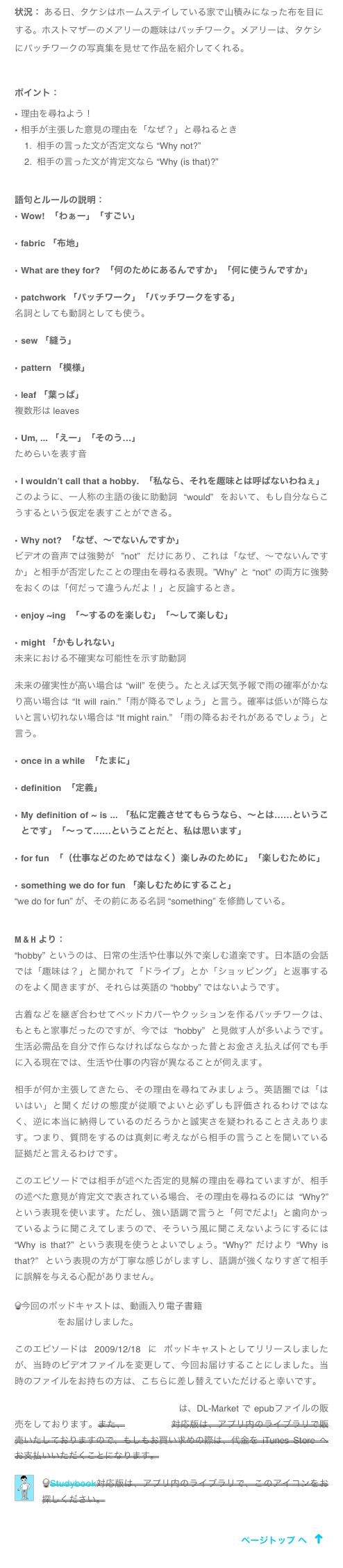 状況： ある日、タケシはホームステイしている家で山積みになった布を目にする。ホストマザーのメアリーの趣味はパッチワーク。メアリーは、タケシにパッチワークの写真集を見せて作品を紹介してくれる。


ポイント：
理由を尋ねよう！
相手が主張した意見の理由を「なぜ？」と尋ねるとき
相手の言った文が否定文なら “Why not?” 
相手の言った文が肯定文なら “Why (is that)?”


語句とルールの説明：
Wow!  「わぁー」「すごい」

fabric 「布地」

What are they for?  「何のためにあるんですか」「何に使うんですか」

patchwork 「パッチワーク」「パッチワークをする」
名詞としても動詞としても使う。

sew 「縫う」

pattern 「模様」

leaf 「葉っぱ」
複数形は leaves

Um, ... 「えー」「そのう…」
ためらいを表す音

I wouldn’t call that a hobby.  「私なら、それを趣味とは呼ばないわねぇ」
このように、一人称の主語の後に助動詞 “would” をおいて、もし自分ならこうするという仮定を表すことができる。

Why not?  「なぜ、〜でないんですか」
ビデオの音声では強勢が ”not” だけにあり、これは「なぜ、〜でないんですか」と相手が否定したことの理由を尋ねる表現。”Why” と “not” の両方に強勢をおくのは「何だって違うんだよ！」と反論するとき。

enjoy ~ing  「〜するのを楽しむ」「〜して楽しむ」

might 「かもしれない」
未来における不確実な可能性を示す助動詞

未来の確実性が高い場合は “will” を使う。たとえば天気予報で雨の確率がかなり高い場合は “It will rain.”「雨が降るでしょう」と言う。確率は低いが降らないと言い切れない場合は “It might rain.” 「雨の降るおそれがあるでしょう」と言う。

once in a while  「たまに」

definition  「定義」

My definition of ~ is ... 「私に定義させてもらうなら、〜とは……ということです」「〜って……ということだと、私は思います」

for fun  「（仕事などのためではなく）楽しみのために」「楽しむために」

something we do for fun 「楽しむためにすること」
“we do for fun” が、その前にある名詞 “something” を修飾している。


M & H より：
“hobby” というのは、日常の生活や仕事以外で楽しむ道楽です。日本語の会話では「趣味は？」と聞かれて「ドライブ」とか「ショッピング」と返事するのをよく聞きますが、それらは英語の “hobby” ではないようです。

古着などを継ぎ合わせてベッドカバーやクッションを作るパッチワークは、もともと家事だったのですが、今では “hobby” と見做す人が多いようです。生活必需品を自分で作らなければならなかった昔とお金さえ払えば何でも手に入る現在では、生活や仕事の内容が異なることが伺えます。

相手が何か主張してきたら、その理由を尋ねてみましょう。英語圏では「はいはい」と聞くだけの態度が従順でよいと必ずしも評価されるわけではなく、逆に本当に納得しているのだろうかと誠実さを疑われることさえあります。つまり、質問をするのは真剣に考えながら相手の言うことを聞いている証拠だと言えるわけです。

このエピソードでは相手が述べた否定的見解の理由を尋ねていますが、相手の述べた意見が肯定文で表されている場合、その理由を尋ねるのには “Why?” という表現を使います。ただし、強い語調で言うと「何でだよ!」と歯向かっているように聞こえてしまうので、そういう風に聞こえないようにするには “Why is that?” という表現を使うとよいでしょう。“Why?” だけより “Why is that?” という表現の方が丁寧な感じがしますし、語調が強くなりすぎて相手に誤解を与える心配がありません。

今回のポッドキャストは、動画入り電子書籍「タケシの留学」Part 2 から Episode 9 をお届けしました。

このエピソードは 2009/12/18 に ポッドキャストとしてリリースしましたが、当時のビデオファイルを変更して、今回お届けすることにしました。当時のファイルをお持ちの方は、こちらに差し替えていただけると幸いです。

「タケシの留学」 Part 2 iBooks対応版は、DL-Market で epubファイルの販売をしております。また、Studybook対応版は、アプリ内のライブラリで販売いたしておりますので、もしもお買い求めの際は、代金を iTunes Store へお支払いいただくことになります。
￼
Studybook対応版は、アプリ内のライブラリで、このアイコンをお探しください。
アプリ Studybook サービス終了の お知らせ
￼